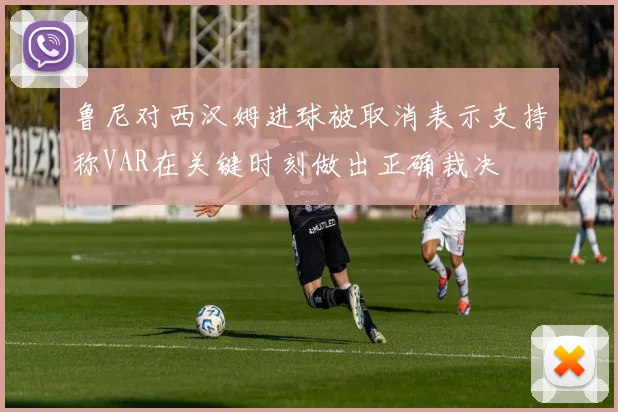 鲁尼对西汉姆进球被取消表示支持称VAR在关键时刻做出正确裁决