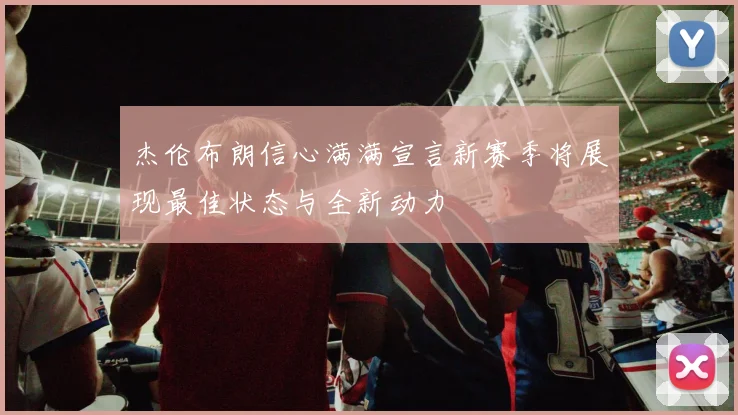 杰伦布朗信心满满宣言新赛季将展现最佳状态与全新动力
