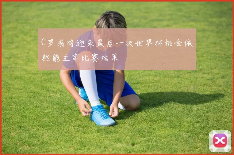 C罗或将迎来最后一次世界杯机会依然能主宰比赛结果