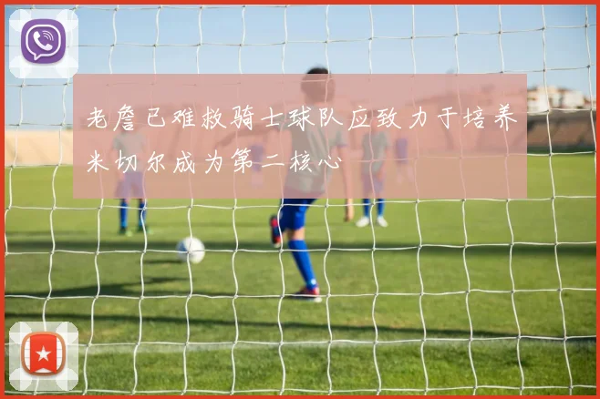 老詹已难救骑士球队应致力于培养米切尔成为第二核心
