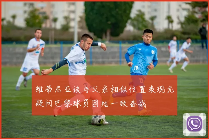 维蒂尼亚谈与父亲相似位置表现无疑问巴黎球员团结一致奋战