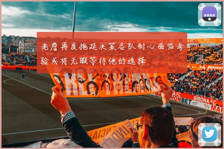 老詹再度拖延决策各队耐心面临考验或将无暇等待他的选择