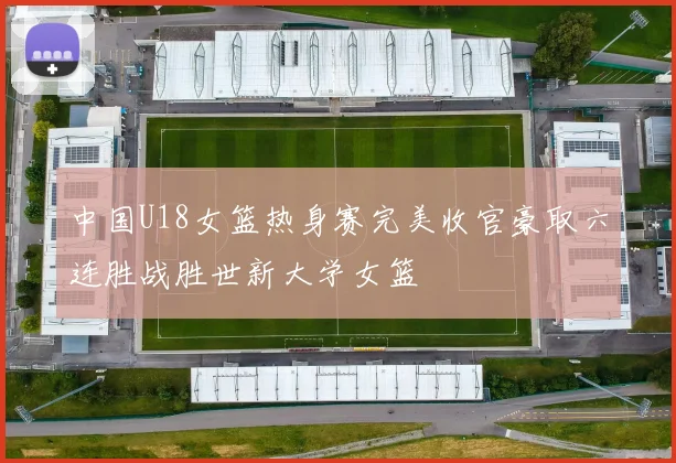 中国U18女篮热身赛完美收官豪取六连胜战胜世新大学女篮