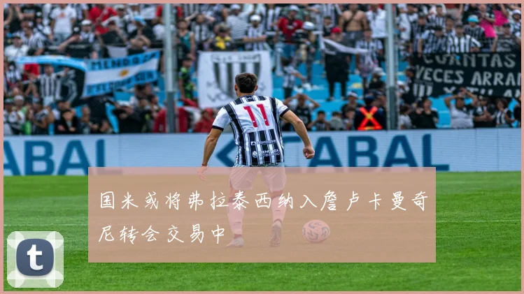 国米或将弗拉泰西纳入詹卢卡曼奇尼转会交易中