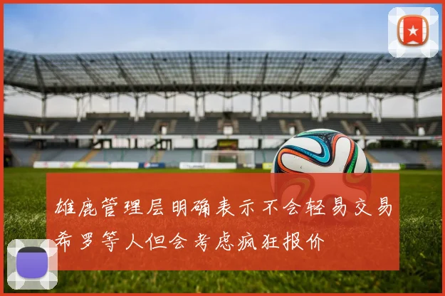 雄鹿管理层明确表示不会轻易交易希罗等人但会考虑疯狂报价