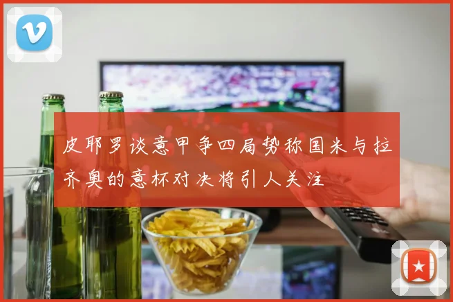 皮耶罗谈意甲争四局势称国米与拉齐奥的意杯对决将引人关注