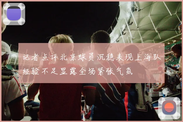 记者点评北京球员沉稳表现上海队经验不足显露全场紧张气氛