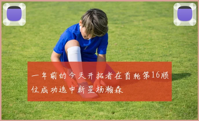 一年前的今天开拓者在首轮第16顺位成功选中新星杨瀚森