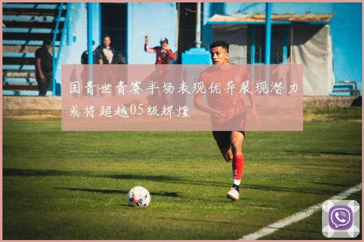 国青世青赛半场表现优异展现潜力或将超越05级辉煌