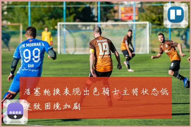 活塞轮换表现出色骑士主将状态低迷致困境加剧