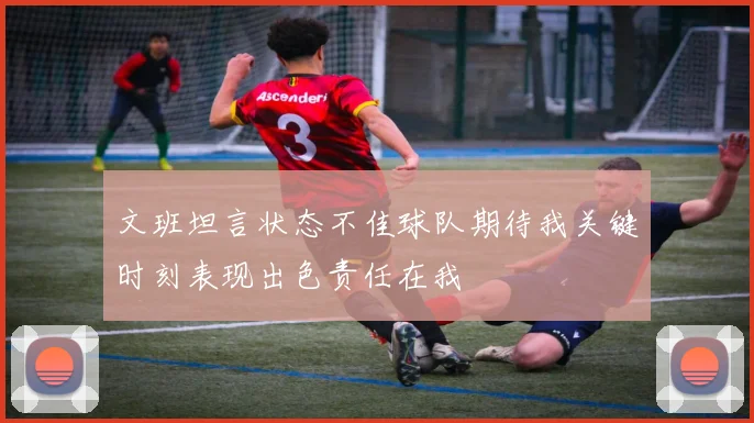 文班坦言状态不佳球队期待我关键时刻表现出色责任在我