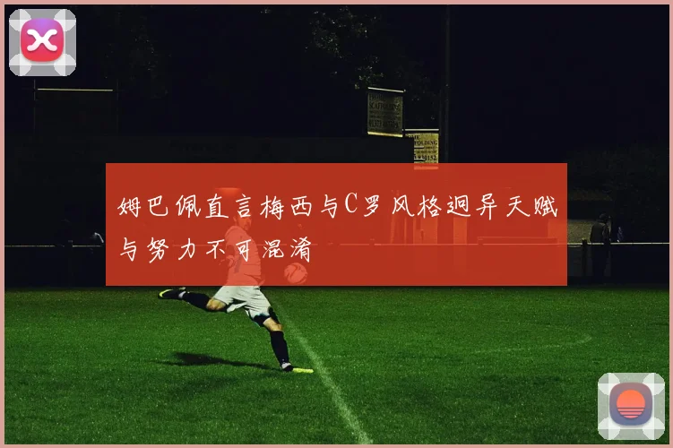 姆巴佩直言梅西与C罗风格迥异天赋与努力不可混淆